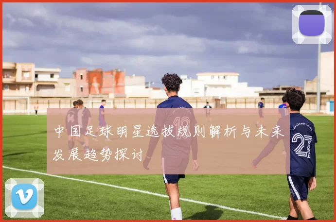 中国足球明星选拔规则解析与未来发展趋势探讨