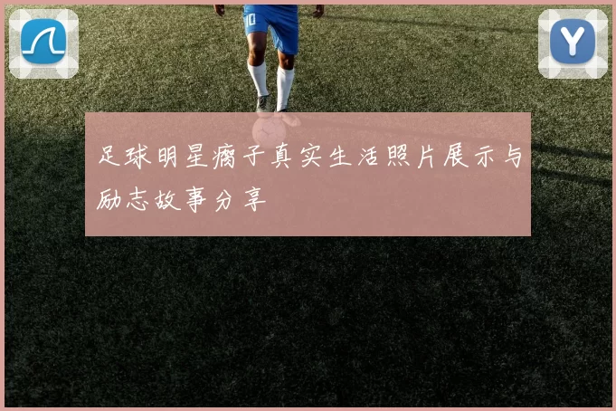 足球明星瘸子真实生活照片展示与励志故事分享