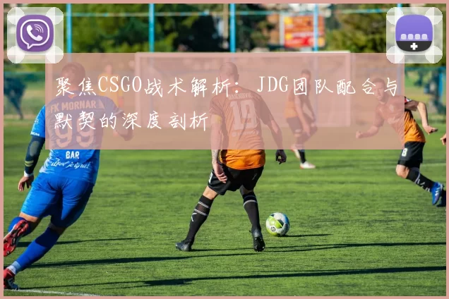 聚焦CSGO战术解析：JDG团队配合与默契的深度剖析
