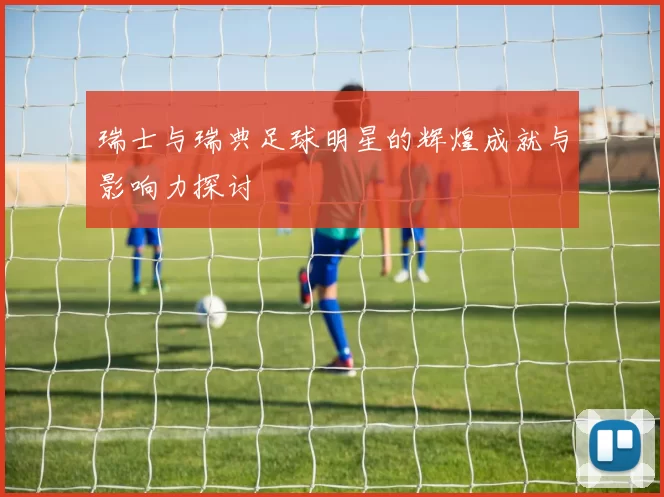 瑞士与瑞典足球明星的辉煌成就与影响力探讨