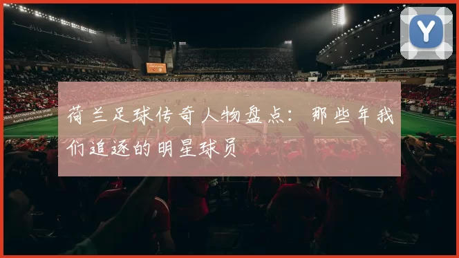 荷兰足球传奇人物盘点：那些年我们追逐的明星球员