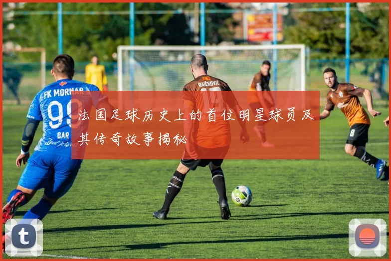 法国足球历史上的首位明星球员及其传奇故事揭秘