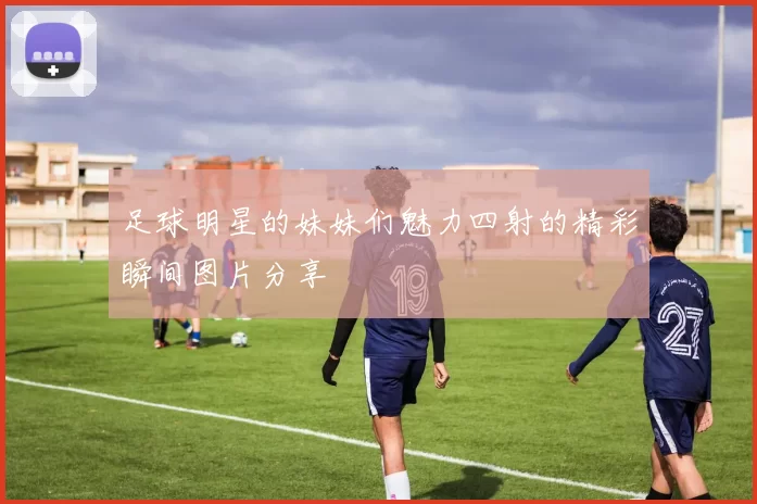 足球明星的妹妹们魅力四射的精彩瞬间图片分享