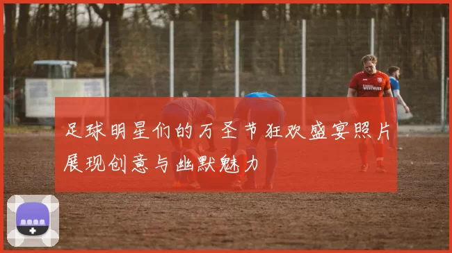 足球明星们的万圣节狂欢盛宴照片展现创意与幽默魅力