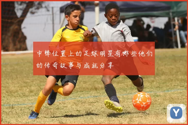 中锋位置上的足球明星有哪些他们的传奇故事与成就分享
