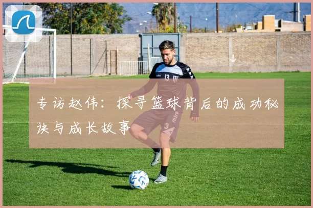 专访赵伟：探寻篮球背后的成功秘诀与成长故事