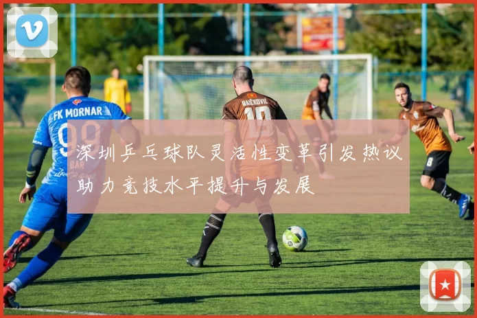 深圳乒乓球队灵活性变革引发热议助力竞技水平提升与发展