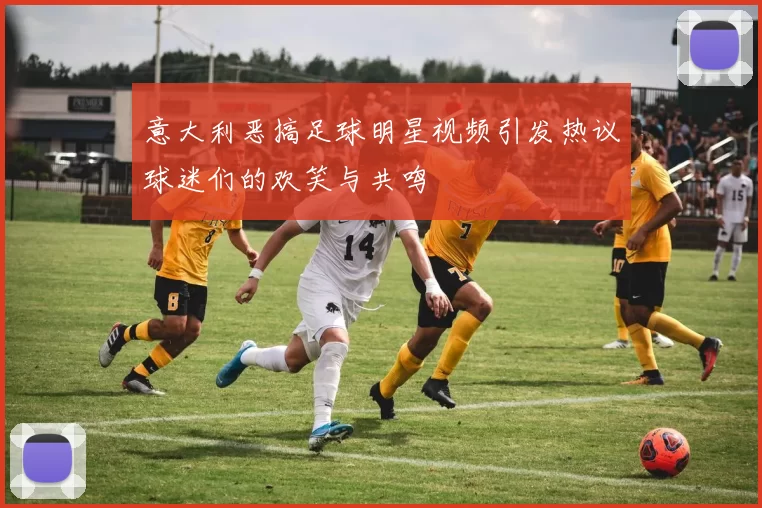 意大利恶搞足球明星视频引发热议球迷们的欢笑与共鸣