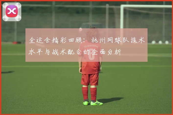 全运会精彩回顾：杭州网球队技术水平与战术配合的全面分析