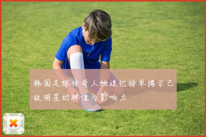 韩国足球传奇人物追忆榜单揭示已故明星的辉煌与影响力