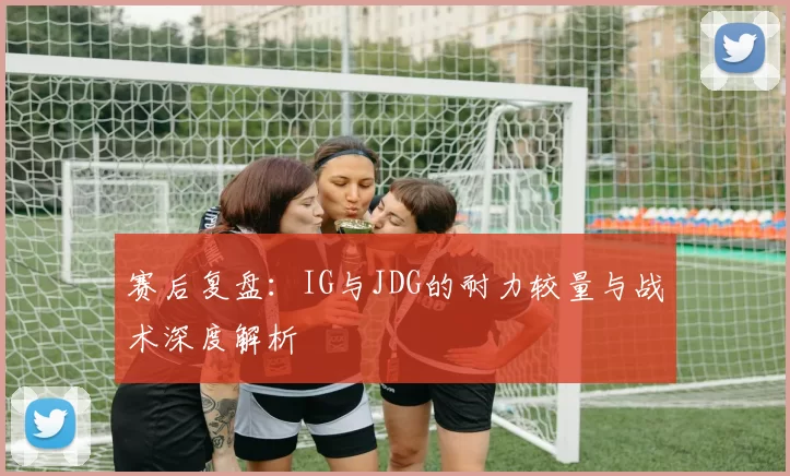 赛后复盘：IG与JDG的耐力较量与战术深度解析