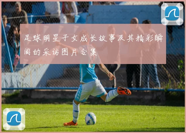 足球明星子女成长故事及其精彩瞬间的采访图片合集