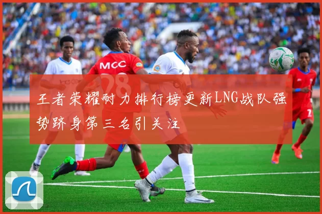 王者荣耀耐力排行榜更新LNG战队强势跻身第三名引关注