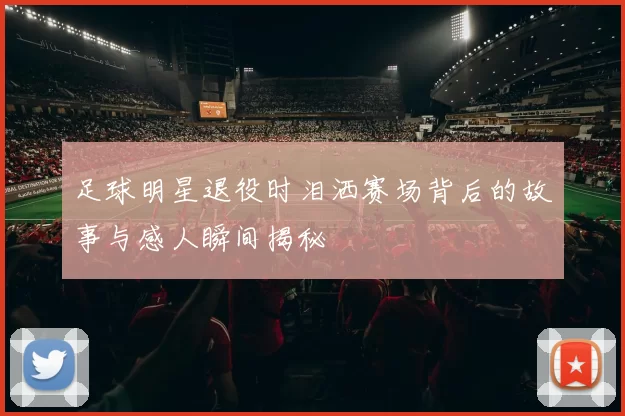 足球明星退役时泪洒赛场背后的故事与感人瞬间揭秘