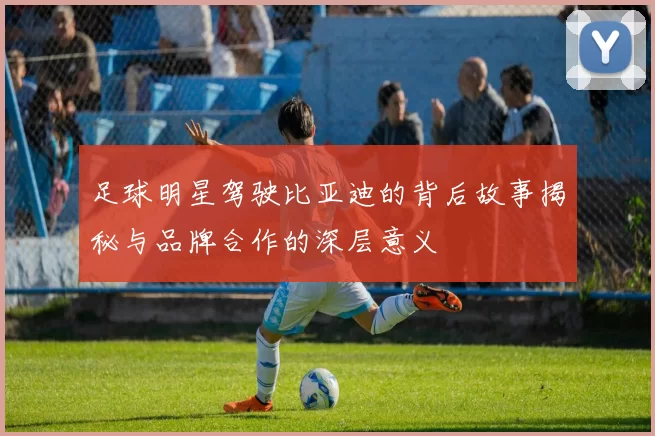 足球明星驾驶比亚迪的背后故事揭秘与品牌合作的深层意义
