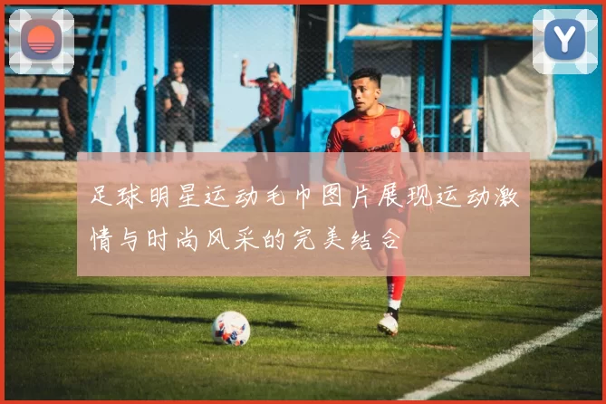 足球明星运动毛巾图片展现运动激情与时尚风采的完美结合