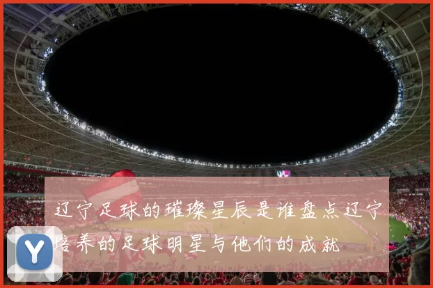 辽宁足球的璀璨星辰是谁盘点辽宁培养的足球明星与他们的成就