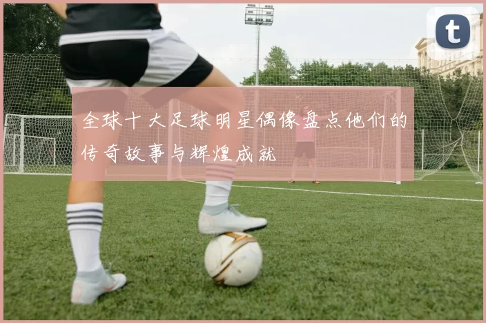 全球十大足球明星偶像盘点他们的传奇故事与辉煌成就
