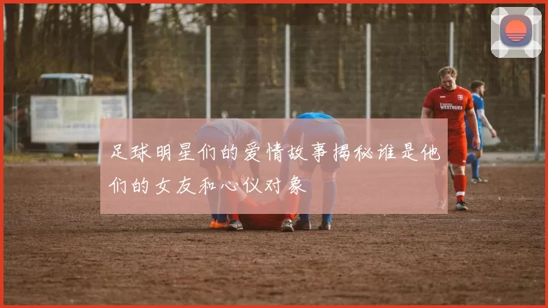 足球明星们的爱情故事揭秘谁是他们的女友和心仪对象