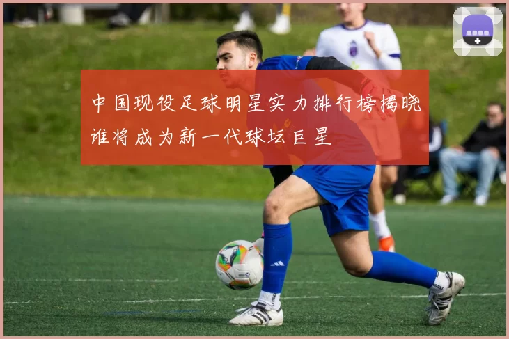 中国现役足球明星实力排行榜揭晓谁将成为新一代球坛巨星
