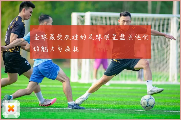 全球最受欢迎的足球明星盘点他们的魅力与成就