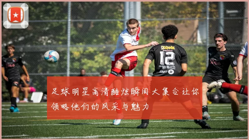 足球明星高清酷炫瞬间大集合让你领略他们的风采与魅力
