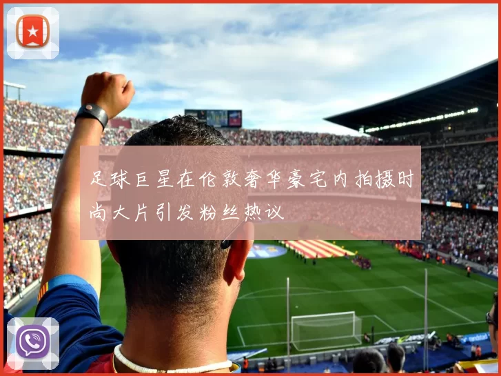 足球巨星在伦敦奢华豪宅内拍摄时尚大片引发粉丝热议