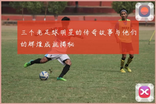 三个老足球明星的传奇故事与他们的辉煌成就揭秘