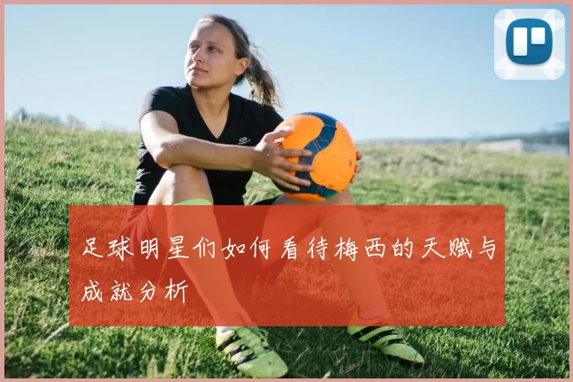 足球明星们如何看待梅西的天赋与成就分析