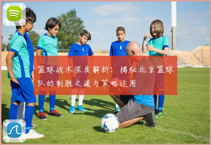 篮球战术深度解析：揭秘北京篮球队的制胜之道与策略运用