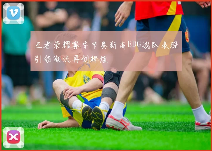 王者荣耀赛季节奏新高EDG战队表现引领潮流再创辉煌