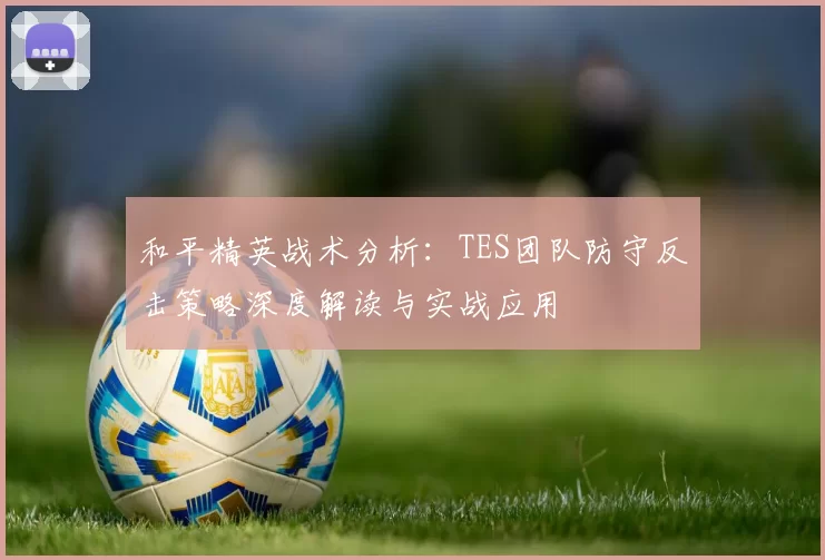 和平精英战术分析：TES团队防守反击策略深度解读与实战应用