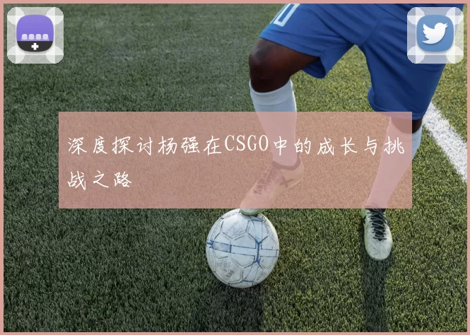 深度探讨杨强在CSGO中的成长与挑战之路