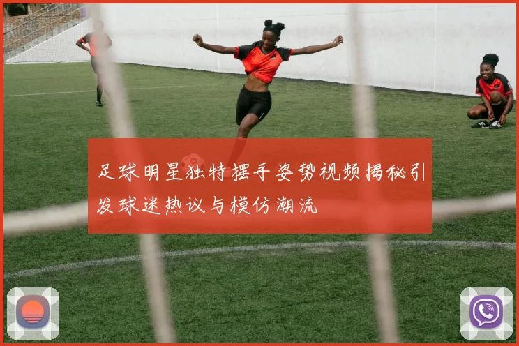足球明星独特摆手姿势视频揭秘引发球迷热议与模仿潮流