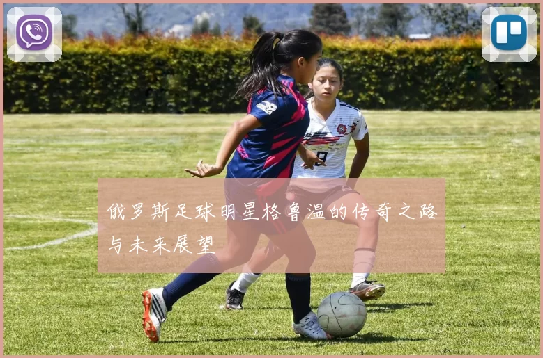 俄罗斯足球明星格鲁温的传奇之路与未来展望