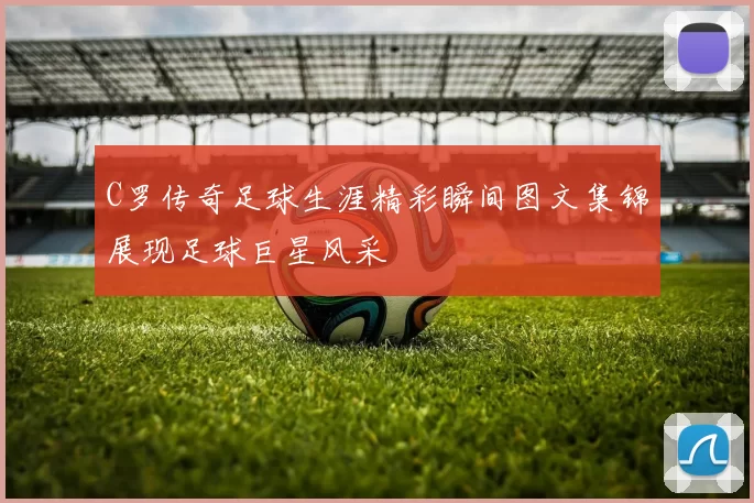 C罗传奇足球生涯精彩瞬间图文集锦展现足球巨星风采