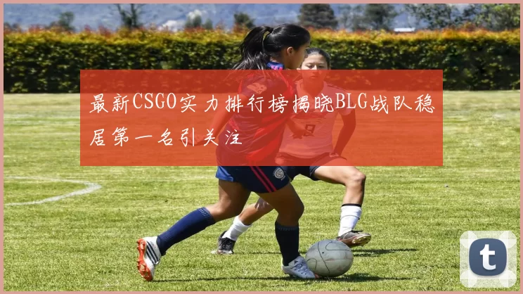 最新CSGO实力排行榜揭晓BLG战队稳居第一名引关注