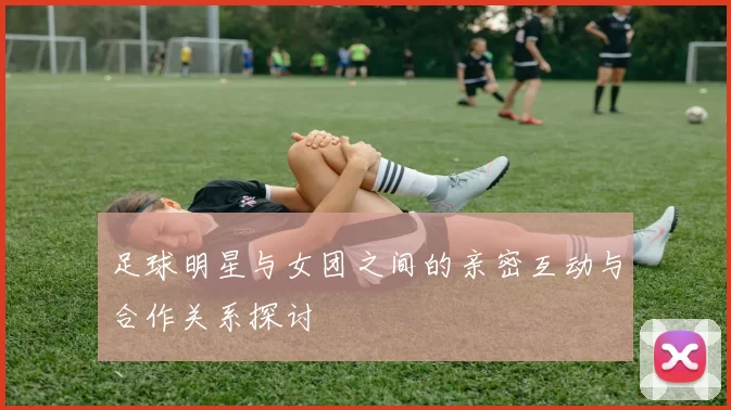 足球明星与女团之间的亲密互动与合作关系探讨