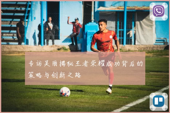 专访吴丽揭秘王者荣耀成功背后的策略与创新之路