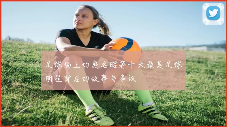 足球场上的臭名昭著十大最臭足球明星背后的故事与争议