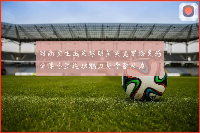 时尚女生成足球明星夹克穿搭灵感分享尽显运动魅力与青春活力