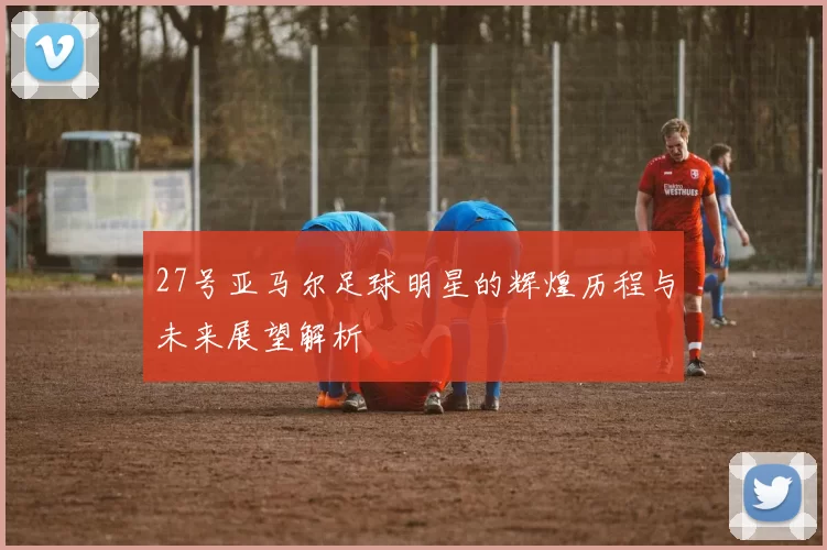 27号亚马尔足球明星的辉煌历程与未来展望解析
