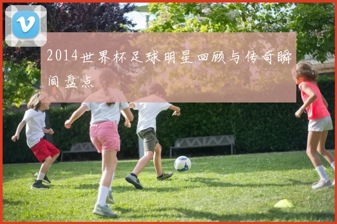 2014世界杯足球明星回顾与传奇瞬间盘点