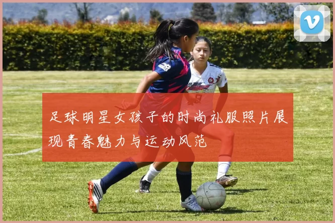 足球明星女孩子的时尚礼服照片展现青春魅力与运动风范
