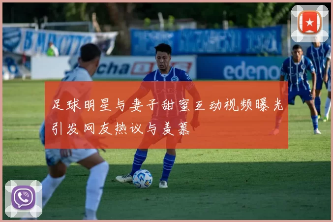 足球明星与妻子甜蜜互动视频曝光引发网友热议与羡慕