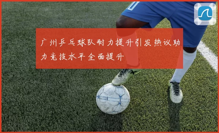 广州乒乓球队耐力提升引发热议助力竞技水平全面提升