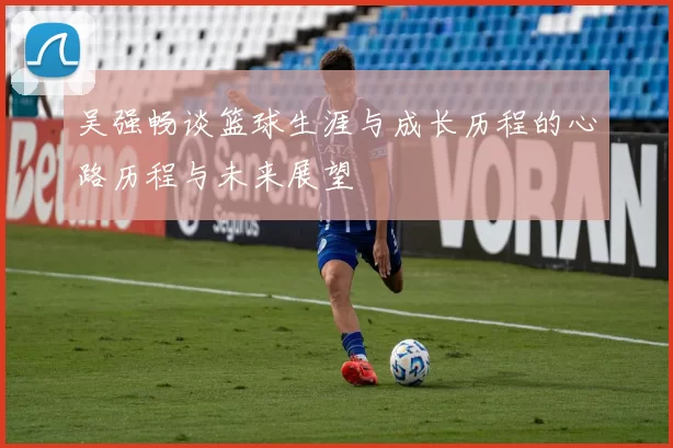 吴强畅谈篮球生涯与成长历程的心路历程与未来展望