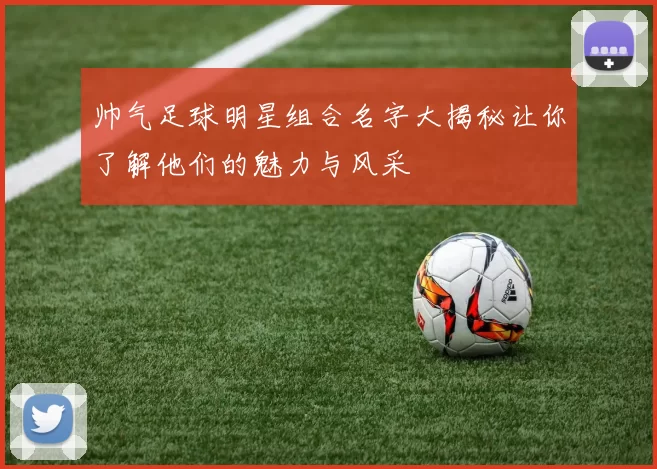 帅气足球明星组合名字大揭秘让你了解他们的魅力与风采