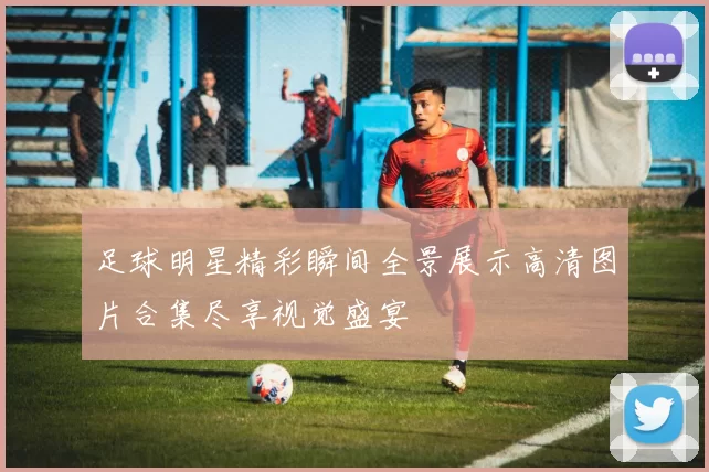 足球明星精彩瞬间全景展示高清图片合集尽享视觉盛宴