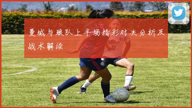 曼城与狼队上半场精彩对决分析及战术解读